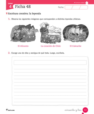 Unidad
Fecha:
53
4
Escritura creativa
Escritura creativa: la leyenda
Ficha 48
_cincuenta y _tres
1.	 Observa las siguientes imágenes que corresponden a distintas leyendas chilenas.
2.	 Escoge una de ellas y averigua de qué trata. Luego, escríbela.
	 El Alicanto	 La creación de Chile	 El Caleuche
 