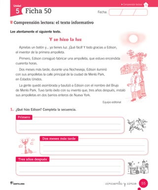 Unidad
Fecha:
55
5
Comprensión lectora
Comprensión lectora: el texto informativo
Ficha 50
_cincuenta y _cinco
Lee atentamente el siguiente texto.
Y se hizo la luz
Aprietas un botón y... ya tienes luz. ¡Qué fácil! Y todo gracias a Edison,
el inventor de la primera ampolleta.
Primero, Edison consiguió fabricar una ampolleta, que estuvo encendida
cuarenta horas.
Dos meses más tarde, durante una Nochevieja, Edison iluminó
con sus ampolletas la calle principal de la ciudad de Menlo Park,
en Estados Unidos.
La gente quedó asombrada y bautizó a Edison con el nombre del Brujo
de Menlo Park. Tuvo tanto éxito con su invento que, tres años después, instaló
sus ampolletas en dos barrios enteros de Nueva York.
Equipo editorial
1.	 ¿Qué hizo Edison? Completa la secuencia.
Primero
Tres años después
Dos meses más tarde
 