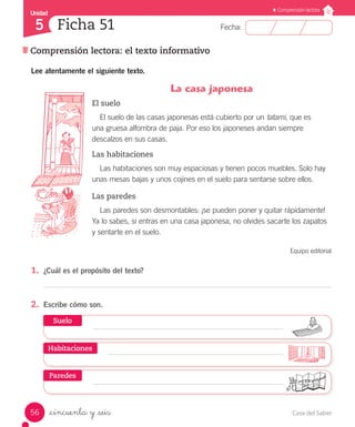 Casa del Saber56
Fecha:
Unidad
5
Comprensión lectora
Ficha 51
Comprensión lectora: el texto informativo
_cincuenta y _seis
Lee atentamente el siguiente texto.
La casa japonesa
El suelo
El suelo de las casas japonesas está cubierto por un tatami, que es
una gruesa alfombra de paja. Por eso los japoneses andan siempre
descalzos en sus casas.
Las habitaciones
Las habitaciones son muy espaciosas y tienen pocos muebles. Solo hay
unas mesas bajas y unos cojines en el suelo para sentarse sobre ellos.
Las paredes
Las paredes son desmontables: ¡se pueden poner y quitar rápidamente!
Ya lo sabes, si entras en una casa japonesa, no olvides sacarte los zapatos
y sentarte en el suelo.
Equipo editorial
1.	 ¿Cuál es el propósito del texto?
2.	 Escribe cómo son.
Suelo
Paredes
Habitaciones
 