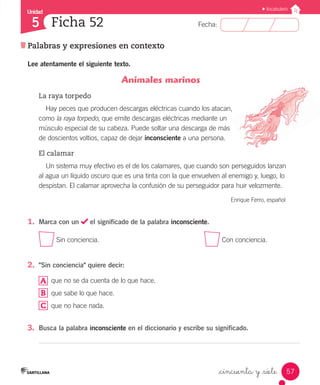 Unidad
Fecha:
57
5
Vocabulario
Palabras y expresiones en contexto
Ficha 52
_cincuenta y _siete
Lee atentamente el siguiente texto.
Animales marinos
La raya torpedo
Hay peces que producen descargas eléctricas cuando los atacan,
como la raya torpedo, que emite descargas eléctricas mediante un
músculo especial de su cabeza. Puede soltar una descarga de más
de doscientos voltios, capaz de dejar inconsciente a una persona.
El calamar
Un sistema muy efectivo es el de los calamares, que cuando son perseguidos lanzan
al agua un líquido oscuro que es una tinta con la que envuelven al enemigo y, luego, lo
despistan. El calamar aprovecha la confusión de su perseguidor para huir velozmente.
Enrique Ferro, español
1.	 Marca con un el significado de la palabra inconsciente.
Sin conciencia.						 Con conciencia.
2.	 "Sin conciencia" quiere decir:
	 que no se da cuenta de lo que hace.
B 	 que sabe lo que hace.
C 	 que no hace nada.
3.	 Busca la palabra inconsciente en el diccionario y escribe su significado.
A
 