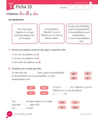 Casa del Saber58
Fecha:
Unidad
5
Gramática y ortografía
Ficha 53
_cincuenta y _ocho
Reforzar _tr -_tl y _dr
Lee atentamente.
1.	 Encierra las palabras con tr, tl o dr, según la siguiente clave:
•	 Con rojo, las palabras con tr.
•	 Con azul, las palabras con tl.
•	 Con verde, las palabras con dr.
2.	 Completa con la sílaba que falta.
tris
gri
tri
dir
tlán
dri tir
tir
tle
tel
tres
trán
Tres tristes tigres
trigaban en un trigal.
¿Qué tigre trigaba más?
Los tres igual.
El transatlántico
“Atlántida” va por el
Atlántico con un club de
atléticos atletas.
El suelo está enladrillado,
¿quién lo desenladrillará?
El desenladrillador que lo
desenladrillare,
un buen desenladrillador
será.
Tres tes tigres trigaban en un trigal.
¿Qué tigre gaba más?
Los es igual.
El suelo está enla llado, ¿quién lo desenladrillará?
El desenladrillador que lo desenladrillare, un buen
desenladrillador será.
El transa tico “Atlántida” va por el
Atlántico con un club de atléticos
a tas.
 