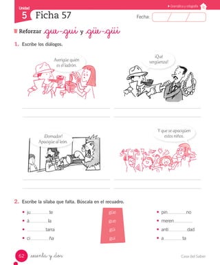 Casa del Saber62
Fecha:
Unidad
5
Gramática y ortografía
Ficha 57
Reforzar _gue -_gui y _güe -_güi
_sesenta y _dos
2.	 Escribe la sílaba que falta. Búscala en el recuadro.
1.	 Escribe los diálogos.
•	 ju te
•	 á la
•	 tarra
•	 ci ña
•	 pin no
•	 meren
•	 anti dad
•	 a ta
	
		 	
	
Averigüe quién
es el ladrón.
¡Qué
vergüenza!
¡Domador!
Apacigüe al león.
Y que se apacigüen
estos niños.
güe
gue
güi
gui
 