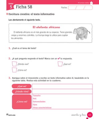 Unidad
Fecha:
63
5
Escritura creativa
Escritura creativa: el texto informativo
Ficha 58
_sesenta y _tres
Lee atentamente el siguiente texto.
				 El elefante africano
El elefante africano es el más grande de su especie. Tiene grandes
orejas y enormes colmillos. La trompa larga la utiliza para sujetar
los alimentos.
1.	 ¿Cuál es el tema del texto?
2.	 ¿A qué pregunta responde el texto? Marca con un tu respuesta.
¿Dónde vive?
						
¿Qué es?
¿Cómo es?
3.	 Averigua sobre el rinoceronte y escribe un texto informativo sobre él, basándote en la
siguiente tabla. Realiza esta actividad en tu cuaderno.
¿Qué es?
¿Dónde vive?
¿Cómo es?
Tamaño:
Piel:
Extremidades:
Ojos:
Otras características:
 
