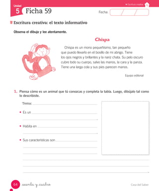 Casa del Saber64
Fecha:
Unidad
5
Escritura creativa
Escritura creativa: el texto informativo
Ficha 59
_sesenta y _cuatro
Observa el dibujo y lee atentamente.
1.	 Piensa cómo es un animal que tú conozcas y completa la tabla. Luego, dibújalo tal como
lo describiste.
Tema:
•	 Es un
									 .
•	 Habita en
									 .
•	 Sus características son
															   .
Chispa
Chispa es un mono pequeñísimo, tan pequeño
que puedo llevarlo en el bosillo de mi abrigo. Tiene
los ojos negros y brillantes y la nariz chata. Su pelo oscuro
cubre todo su cuerpo, salvo las manos, la cara y la panza.
Tiene una larga cola y sus pies parecen manos.
Equipo editorial
 