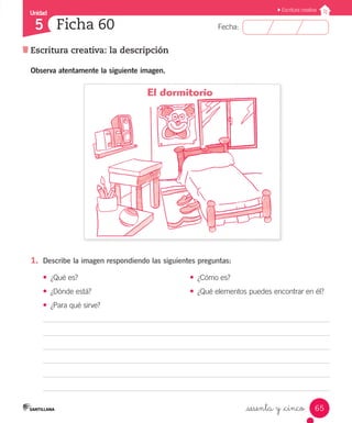 Unidad
Fecha:
65
5
Escritura creativa
Escritura creativa: la descripción
Ficha 60
_sesenta y _cinco
1.	 Describe la imagen respondiendo las siguientes preguntas:
•	 ¿Qué es? 	 •	 ¿Cómo es?
•	 ¿Dónde está? 	 •	 ¿Qué elementos puedes encontrar en él?
•	 ¿Para qué sirve?
Observa atentamente la siguiente imagen.
El dormitorio
 