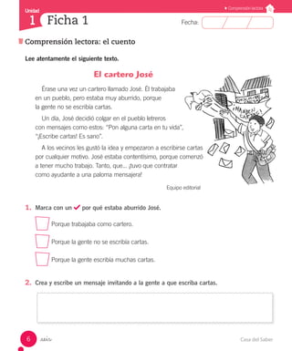 Casa del Saber6
Comprensión lectora: el cuento
Fecha:
Unidad
Ficha 11
Comprensión lectora
_seis
Lee atentamente el siguiente texto.
El cartero José
Érase una vez un cartero llamado José. Él trabajaba
en un pueblo, pero estaba muy aburrido, porque
la gente no se escribía cartas.
Un día, José decidió colgar en el pueblo letreros
con mensajes como estos: “Pon alguna carta en tu vida”,
“¡Escribe cartas! Es sano”.
A los vecinos les gustó la idea y empezaron a escribirse cartas
por cualquier motivo. José estaba contentísimo, porque comenzó
a tener mucho trabajo. Tanto, que... ¡tuvo que contratar
como ayudante a una paloma mensajera!
Equipo editorial
1.	 Marca con un por qué estaba aburrido José.
Porque trabajaba como cartero.
Porque la gente no se escribía cartas.
Porque la gente escribía muchas cartas.
2.	 Crea y escribe un mensaje invitando a la gente a que escriba cartas.
 