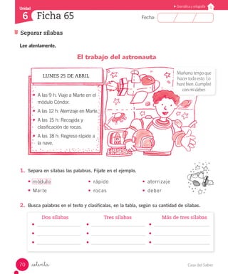 Casa del Saber70
Fecha:
Unidad
6
Gramática y ortografía
Separar sílabas
Ficha 65
_setenta
1.	 Separa en sílabas las palabras. Fíjate en el ejemplo.
•	módulo	 •	 rápido	 •	 aterrizaje
•	Marte	 •	 rocas	 •	 deber
2.	 Busca palabras en el texto y clasifícalas, en la tabla, según su cantidad de sílabas.
	 Dos sílabas	 Tres sílabas	 Más de tres sílabas
Lee atentamente.
El trabajo del astronauta
LUNES 25 DE ABRIL
•	 A las 9 h: Viaje a Marte en el
módulo Cóndor.
•	 A las 12 h: Aterrizaje en Marte.
•	 A las 15 h: Recogida y
clasificación de rocas.
•	 A las 18 h: Regreso rápido a
la nave.
Mañana tengo que
hacer todo esto. Lo
haré bien. Cumpliré
con mi deber.
•	
•	
•	
•	
•	
•	
•	
•	
•	
 