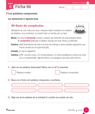 Unidad
Fecha:
71
6
Gramática y ortografía
Las palabras compuestas
Ficha 66
_setenta y _uno
Lee atentamente el siguiente texto.
Mi fiesta de cumpleaños
(Alrededor de una mesa con ricos manjares están sentados los invitados
de Catalina, muy contentos. La madre hace un brindis por su hija).
Mamá: Les doy la bienvenida a todos y espero que disfruten de esta pequeña fiesta
	 de cumpleaños dedicada a Catalina. Gracias por venir. Ahora, ¡a disfrutar!
Catalina: ¡Sííííí! Disfrutemos de esta rica torta de milhojas y estos pasteles agridulces que 		
	 mamá compró en el supermercado.
Invitado: ¿Y qué te regalaron?
Catalina: ¡Ufff!, muchas cosas. Un rompecabezas, un lindo portalápices, pintura de uñas
	 con un quitaesmalte, algunos libros y un paraguas rojo para este invierno.
1.	 ¿Qué son las palabras destacadas? Marca con un tu respuesta.
Palabras simples.					 Palabras compuestas.
2.	 Busca en el texto seis palabras compuestas y escríbelas.
3.	 Elige una de las palabras de la actividad 2 y escribe una oración con ella.
 