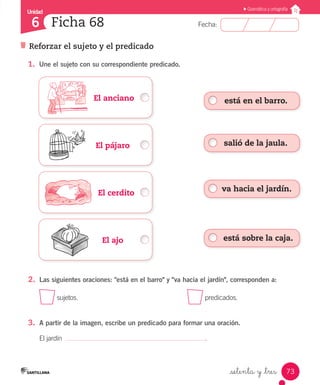 Unidad
Fecha:
73
6
Gramática y ortografía
Reforzar el sujeto y el predicado
Ficha 68
_setenta y _tres
	 	 El anciano
	 	 El pájaro
	 	    El cerdito
	 	 El ajo
1.	 Une el sujeto con su correspondiente predicado.
2.	 Las siguientes oraciones: "está en el barro" y "va hacia el jardín", corresponden a:
sujetos.							 predicados.
3.	 A partir de la imagen, escribe un predicado para formar una oración.
El jardín .
está en el barro.
salió de la jaula.
va hacia el jardín.
está sobre la caja.
 