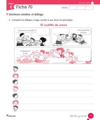 Unidad
Fecha:
75
6
Escritura creativa
Escritura creativa: el diálogo
Ficha 70
_setenta y _cinco
¡Cuidado con
la ola!
Está quedando
precioso.
¿Hacemos un castillo?
1.	 Completa los diálogos y luego, escribe lo que dicen los personajes.
	 El castillo de arena
 