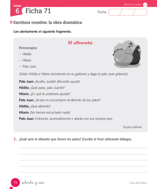 Casa del Saber76
Fecha:
Unidad
6
Escritura creativa
Escritura creativa: la obra dramática
Ficha 71
_setenta y _seis
Lee atentamente el siguiente fragmento.
El alboroto
Personajes:
–– Hildita
–– Hilario
–– Pato Juan
(Están Hildita e Hilario durmiendo en su gallinero y llega el pato Juan gritando).
Pato Juan: ¡Auxilio, auxilio! ¡Necesito ayuda!
Hildita: ¿Qué pasa, pato Juanito?
Hilario: ¿En qué te podemos ayudar?
Pato Juan: ¿Acaso no escucharon el alboroto de los patos?
Hildita: ¿Qué alboroto?
Hilario: ¡No hemos escuchado nada!
Pato Juan: Entonces, acompáñenme y véanlo con sus propios ojos.
Equipo editorial
1.	 ¿Cuál será el alboroto que tienen los patos? Escribe el final utilizando diálogos.
 
