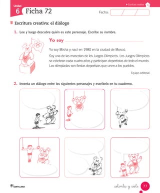 Unidad
Fecha:
77
6
Escritura creativa
Escritura creativa: el diálogo
Ficha 72
_setenta y _siete
1.	 Lee y luego descubre quién es este personaje. Escribe su nombre.
2.	 Inventa un diálogo entre los siguientes personajes y escríbelo en tu cuaderno.
Yo soy
Yo soy Misha y nací en 1980 en la ciudad de Moscú.
Soy una de las mascotas de los Juegos Olímpicos. Los Juegos Olímpicos
se celebran cada cuatro años y participan deportistas de todo el mundo.
Las olimpíadas son fiestas deportivas que unen a los pueblos.
Equipo editorial
 
