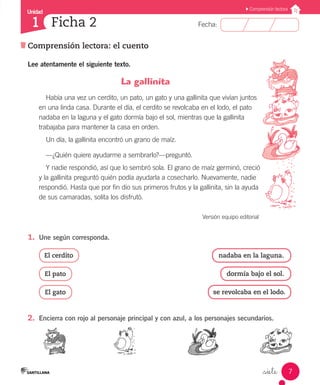 Unidad
Comprensión lectora: el cuento
Fecha:
7
1
Comprensión lectora
Ficha 2
_siete
Lee atentamente el siguiente texto.
La gallinita
Había una vez un cerdito, un pato, un gato y una gallinita que vivían juntos
en una linda casa. Durante el día, el cerdito se revolcaba en el lodo, el pato
nadaba en la laguna y el gato dormía bajo el sol, mientras que la gallinita
trabajaba para mantener la casa en orden.
Un día, la gallinita encontró un grano de maíz.
—¿Quién quiere ayudarme a sembrarlo?—preguntó.
Y nadie respondió, así que lo sembró sola. El grano de maíz germinó, creció
y la gallinita preguntó quién podía ayudarla a cosecharlo. Nuevamente, nadie
respondió. Hasta que por fin dio sus primeros frutos y la gallinita, sin la ayuda
de sus camaradas, solita los disfrutó.
Versión equipo editorial ,
1.	 Une según corresponda.
El cerdito
El pato
El gato
nadaba en la laguna.
dormía bajo el sol.
se revolcaba en el lodo.
2.	 Encierra con rojo al personaje principal y con azul, a los personajes secundarios.
 