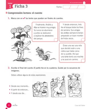 Casa del Saber8
Comprensión lectora: el cuento
Fecha:
Unidad
1
Comprensión lectora
Ficha 3
_ocho
Érase una vez una niña
que decidió subir a una
colina que había cerca
de su pueblo. Así que
una tarde tomó una mochila
y se puso en camino.
Y desde entonces, Inés
iba al bosque todos los fines
de semana. Sus amigas
las ardillas siempre le tenían
preparado un buen montón
de frutos secos.
Finalmente, Andrés y
Alba se hicieron muy amigos.
Ya nunca se aburrieron
y juntos se dedicaron
a explorar los alrededores
del parque.
1.	 Marca con un los textos que pueden ser finales de cuentos.
2.	 Es­cri­be el fi­nal del cuen­to El pa­ti­to feo en tu cuaderno. Guíate por la secuencia de
imágenes.
De­bes uti­li­zar al­gu­na de es­tas ex­pre­sio­nes:
•	 Des­de ese mo­men­to...
•	 A par­tir de en­ton­ces...
•	 Y des­de ese día...
 