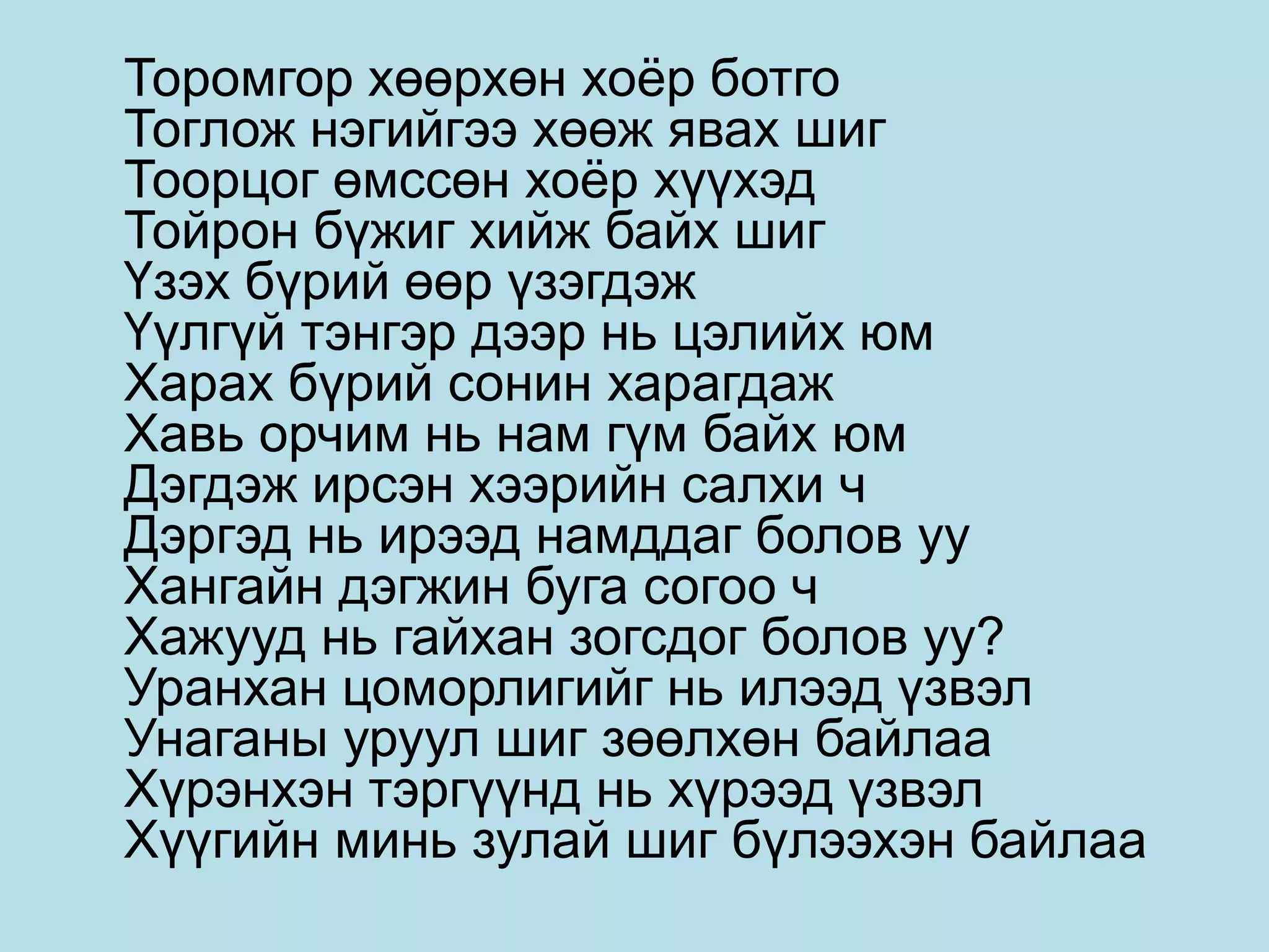 Торомгор хөөрхөн хоёр ботго
Тоглож нэгийгээ хөөж явах шиг
Тоорцог өмссөн хоёр хүүхэд
Тойрон бүжиг хийж байх шиг
Үзэх бүрий өөр үзэгдэж
Үүлгүй тэнгэр дээр нь цэлийх юм
Харах бүрий сонин харагдаж
Хавь орчим нь нам гүм байх юм
Дэгдэж ирсэн хээрийн салхи ч
Дэргэд нь ирээд намддаг болов уу
Хангайн дэгжин буга согоо ч
Хажууд нь гайхан зогсдог болов уу?
Уранхан цоморлигийг нь илээд үзвэл
Унаганы уруул шиг зөөлхөн байлаа
Хүрэнхэн тэргүүнд нь хүрээд үзвэл
Хүүгийн минь зулай шиг бүлээхэн байлаа
 