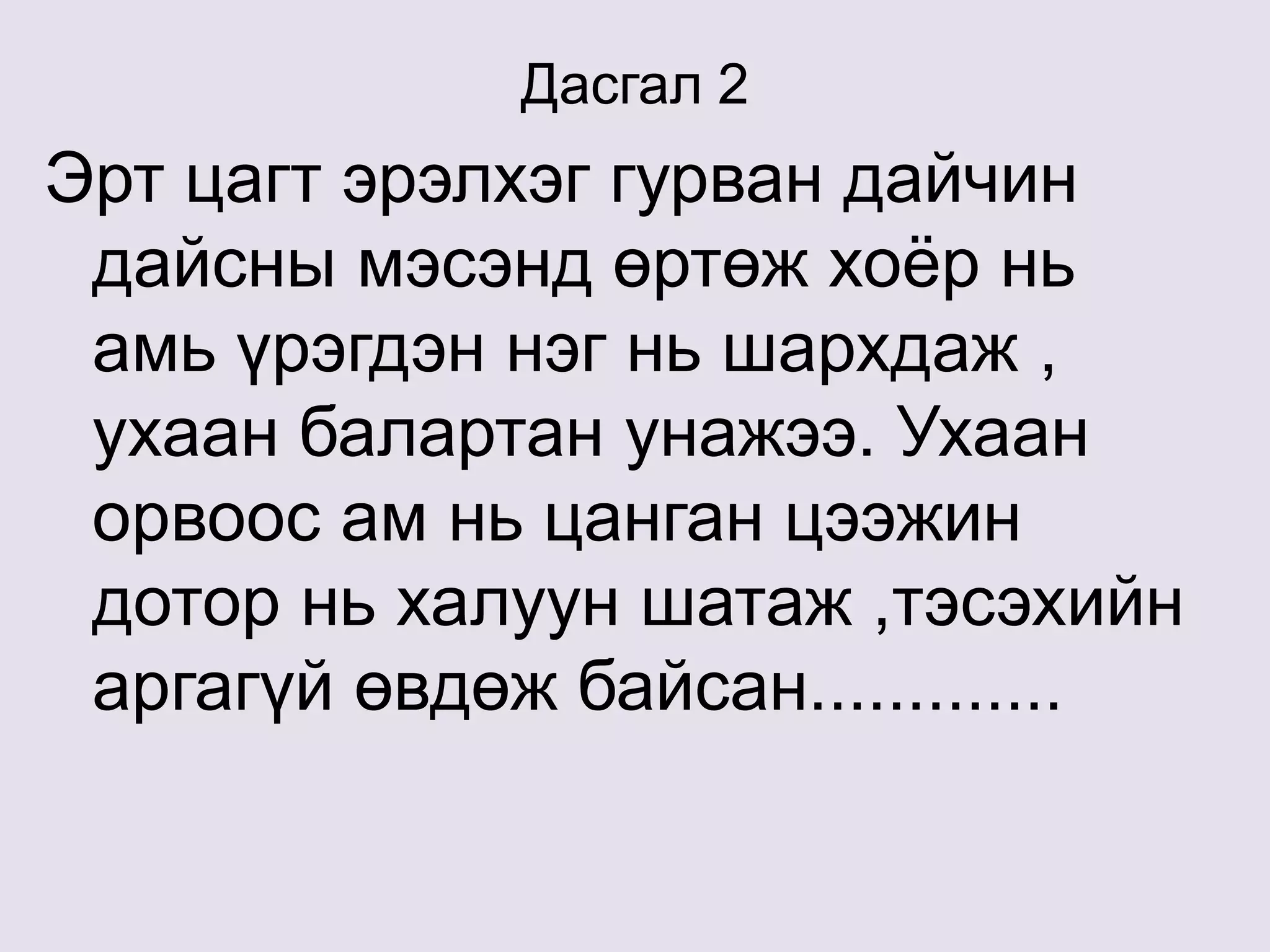 Дасгал 2
Эрт цагт эрэлхэг гурван дайчин
дайсны мэсэнд өртөж хоёр нь
амь үрэгдэн нэг нь шархдаж ,
ухаан балартан унажээ. Ухаан
орвоос ам нь цанган цээжин
дотор нь халуун шатаж ,тэсэхийн
аргагүй өвдөж байсан.............
 