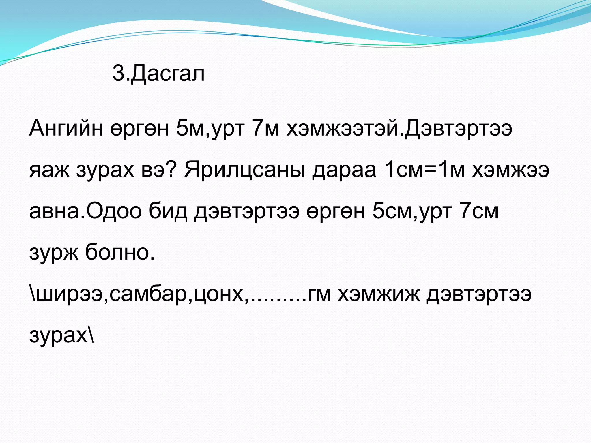 3.Дасгал
Ангийн өргөн 5м,урт 7м хэмжээтэй.Дэвтэртээ
яаж зурах вэ? Ярилцсаны дараа 1см=1м хэмжээ
авна.Одоо бид дэвтэртээ өргөн 5см,урт 7см
зурж болно.
ширээ,самбар,цонх,.........гм хэмжиж дэвтэртээ
зурах
 