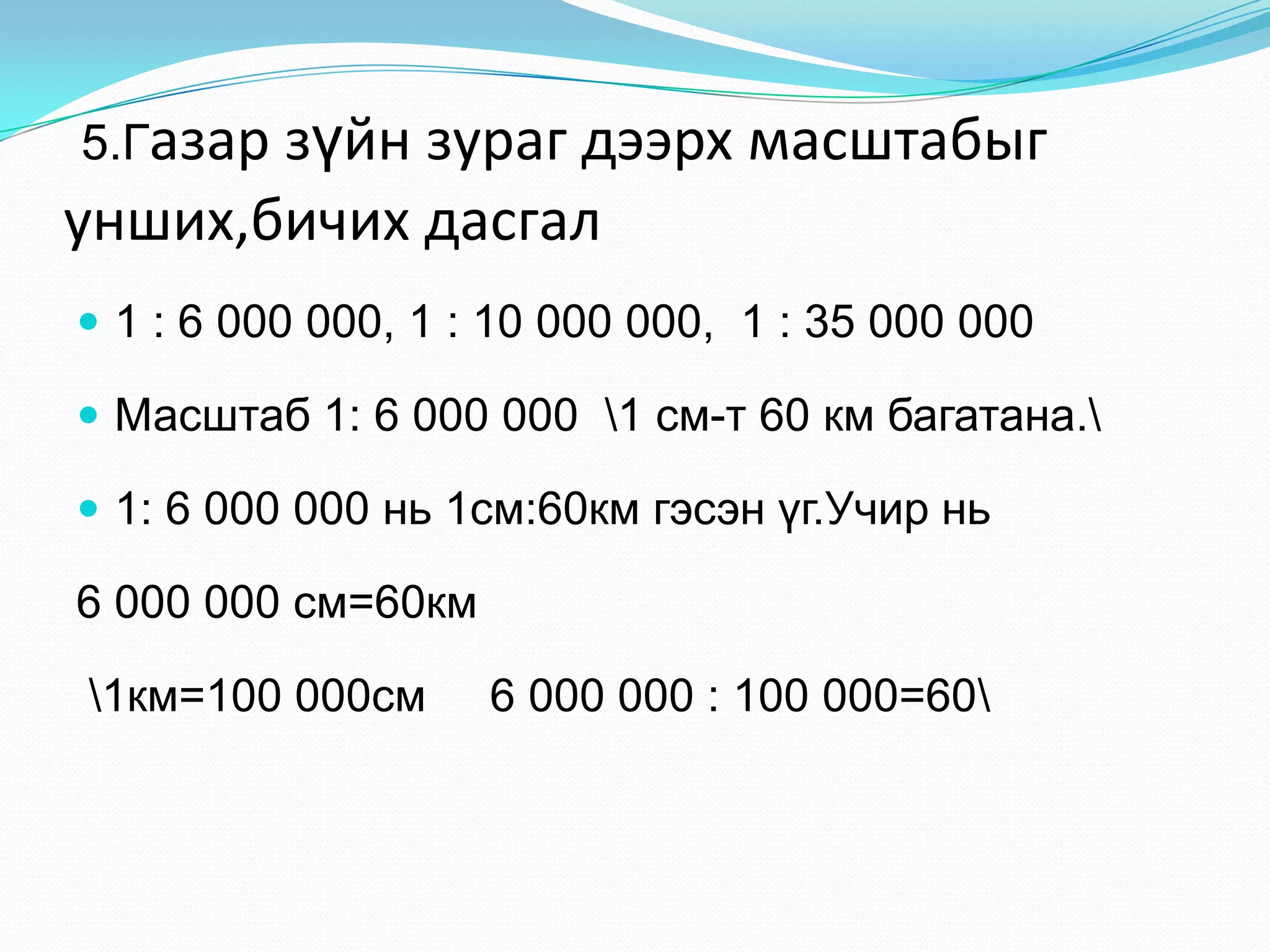 5.Газар зүйн зураг дээрх масштабыг
унших,бичих дасгал
 1 : 6 000 000, 1 : 10 000 000, 1 : 35 000 000
 Масштаб 1: 6 000 000 1 см-т 60 км багатана.
 1: 6 000 000 нь 1см:60км гэсэн үг.Учир нь
6 000 000 см=60км
1км=100 000см 6 000 000 : 100 000=60
 