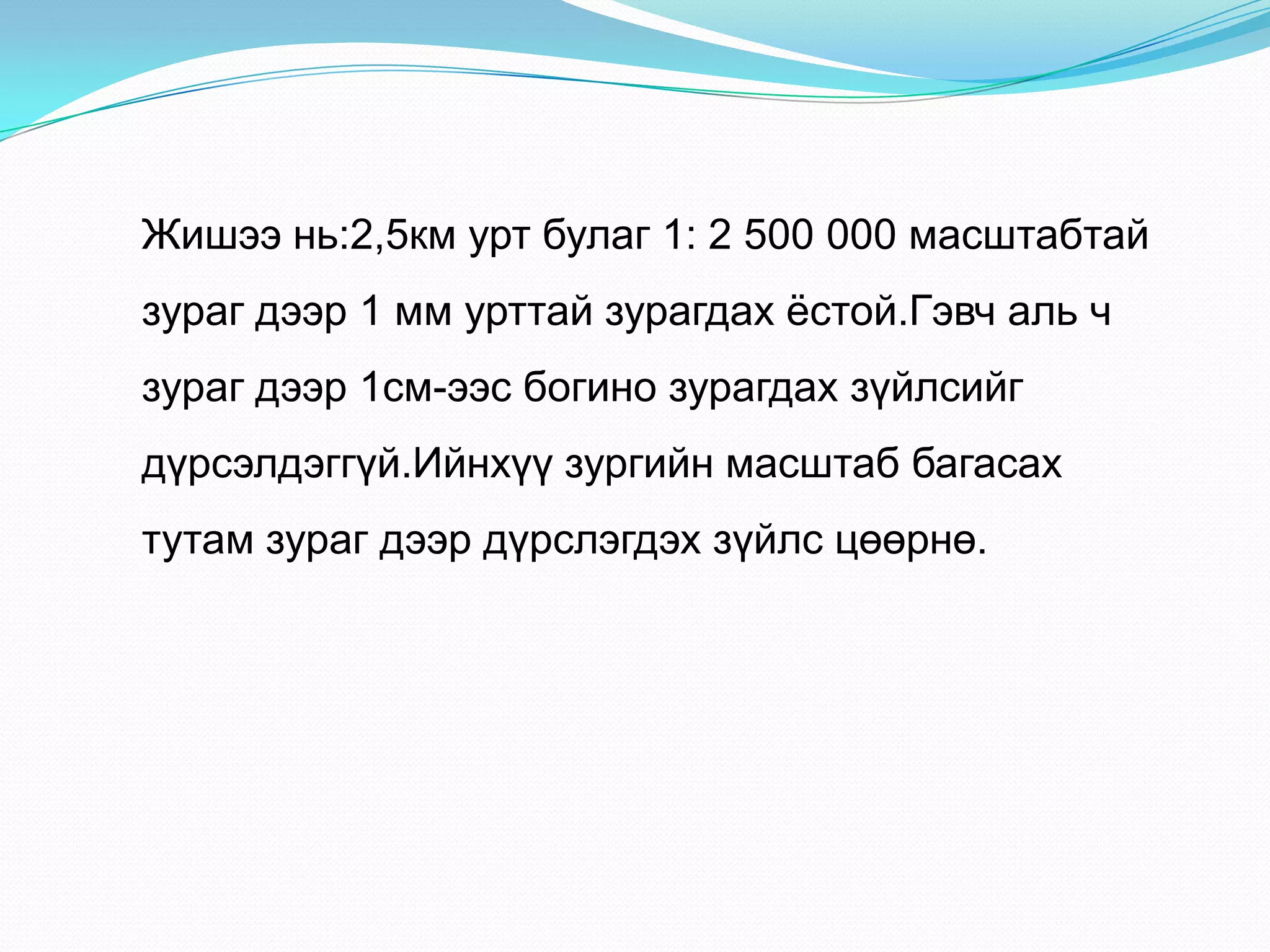 Жишээ нь:2,5км урт булаг 1: 2 500 000 масштабтай
зураг дээр 1 мм урттай зурагдах ѐстой.Гэвч аль ч
зураг дээр 1см-ээс богино зурагдах зүйлсийг
дүрсэлдэггүй.Ийнхүү зургийн масштаб багасах
тутам зураг дээр дүрслэгдэх зүйлс цөөрнө.
 