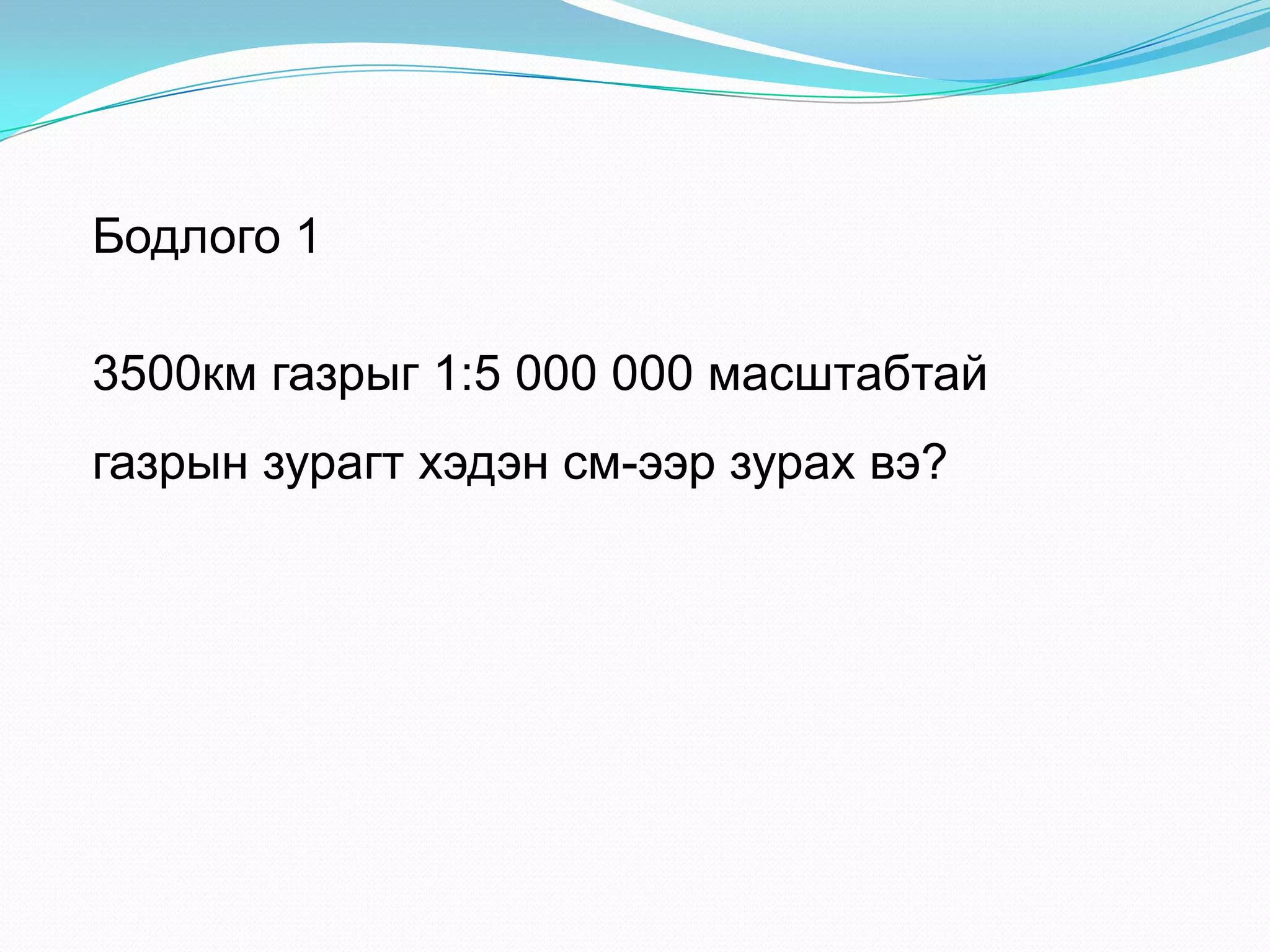Бодлого 1
3500км газрыг 1:5 000 000 масштабтай
газрын зурагт хэдэн см-ээр зурах вэ?
 
