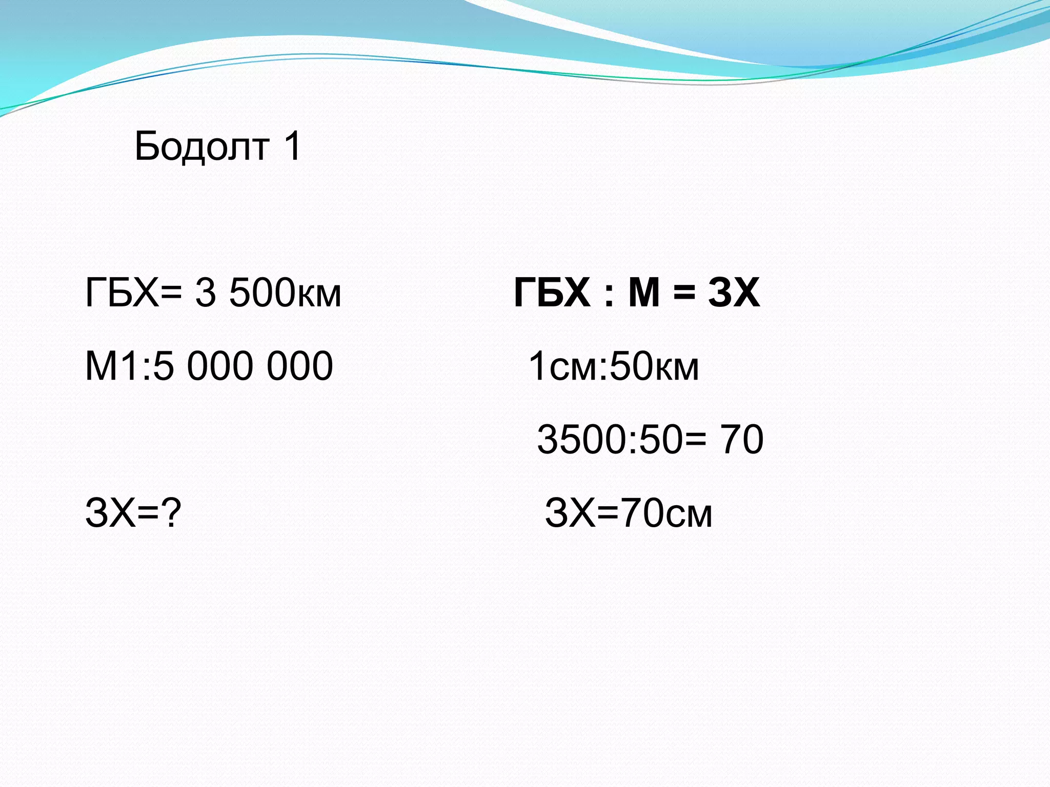 ГБХ= 3 500км ГБХ : М = ЗХ
М1:5 000 000 1см:50км
3500:50= 70
ЗХ=? ЗХ=70см
Бодолт 1
 