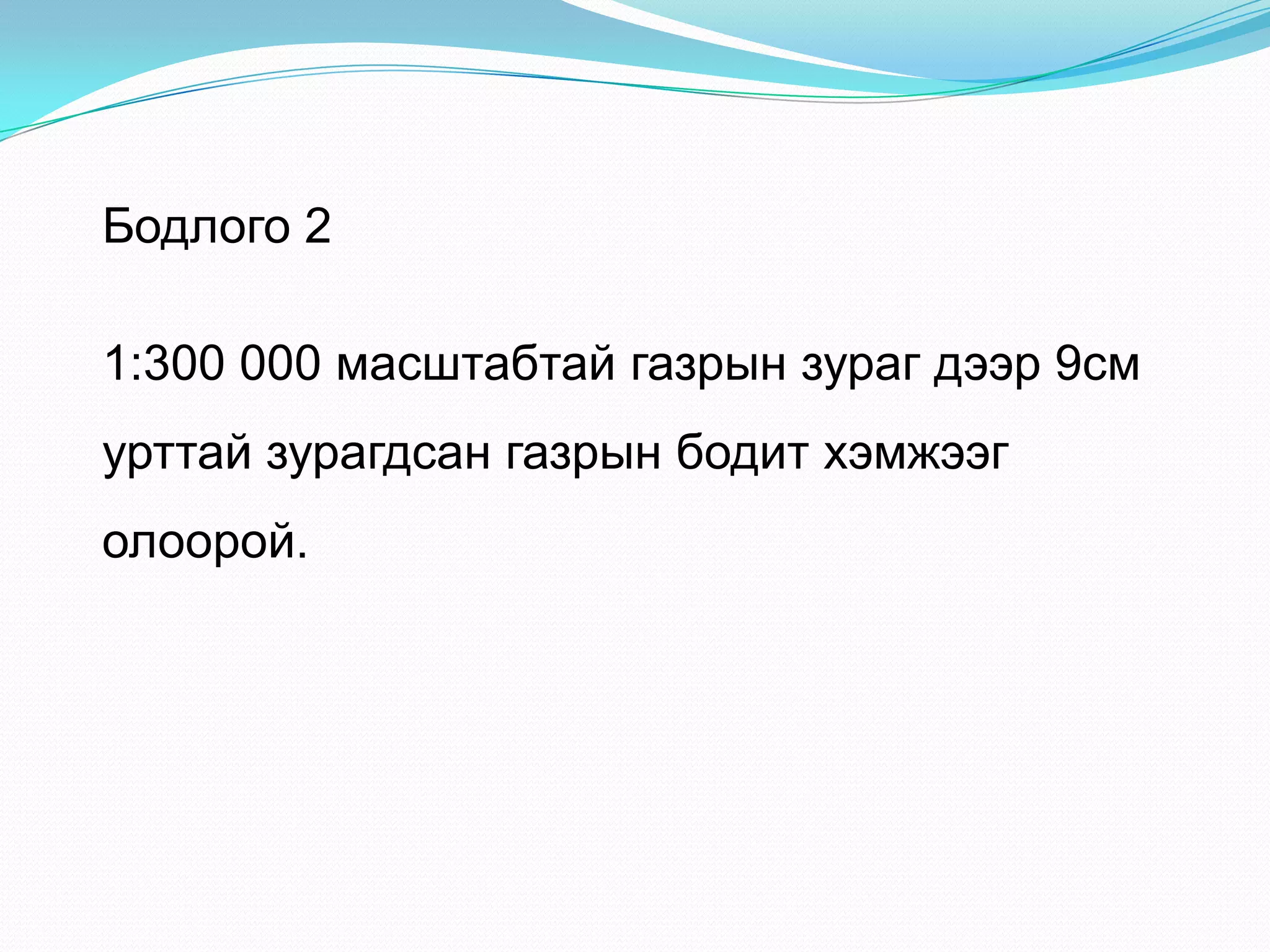 Бодлого 2
1:300 000 масштабтай газрын зураг дээр 9см
урттай зурагдсан газрын бодит хэмжээг
олоорой.
 