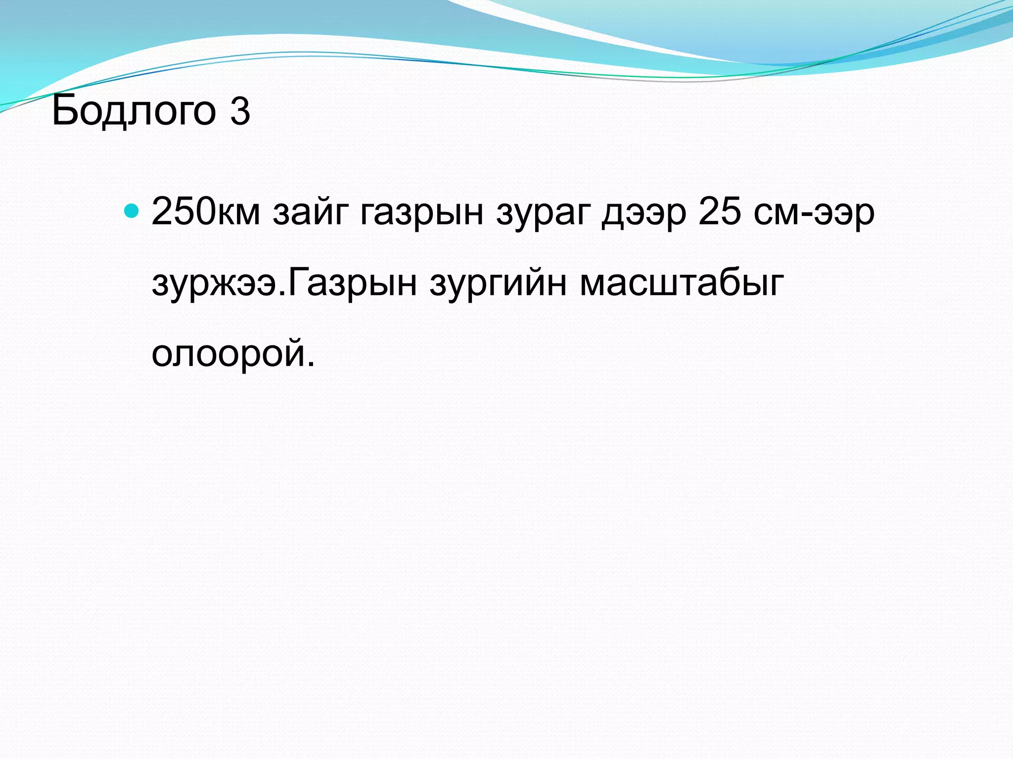 Бодлого 3
 250км зайг газрын зураг дээр 25 см-ээр
зуржээ.Газрын зургийн масштабыг
олоорой.
 