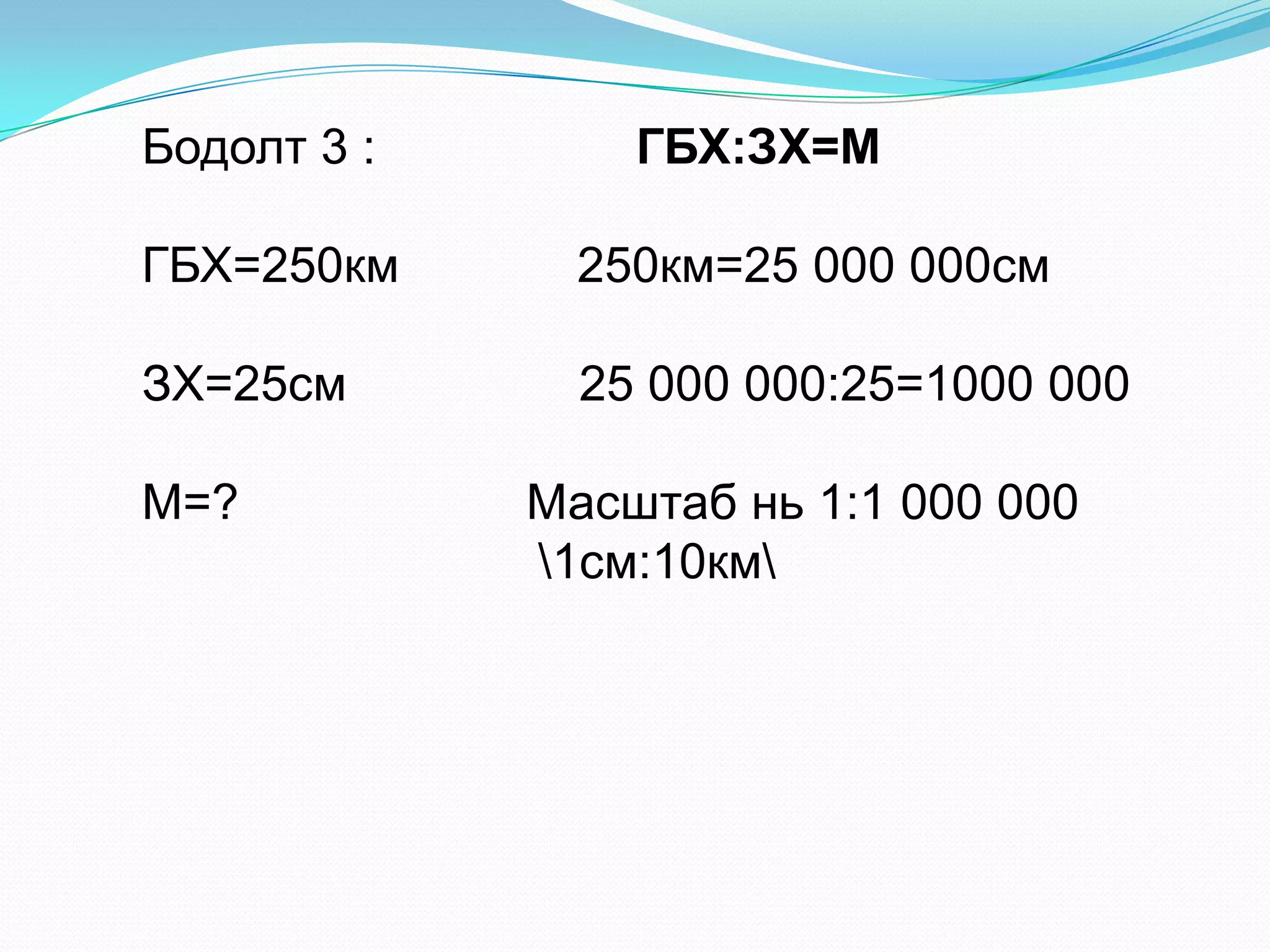 Бодолт 3 : ГБХ:ЗХ=М
ГБХ=250км 250км=25 000 000см
ЗХ=25см 25 000 000:25=1000 000
М=? Масштаб нь 1:1 000 000
1см:10км
 