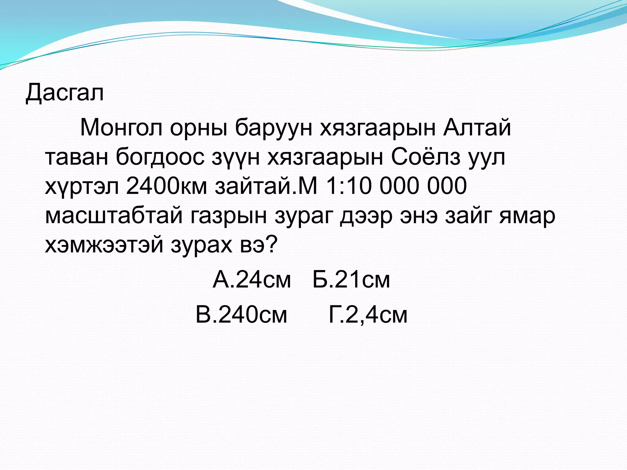 Дасгал
Монгол орны баруун хязгаарын Алтай
таван богдоос зүүн хязгаарын Соѐлз уул
хүртэл 2400км зайтай.М 1:10 000 000
масштабтай газрын зураг дээр энэ зайг ямар
хэмжээтэй зурах вэ?
А.24см Б.21см
В.240см Г.2,4см
 