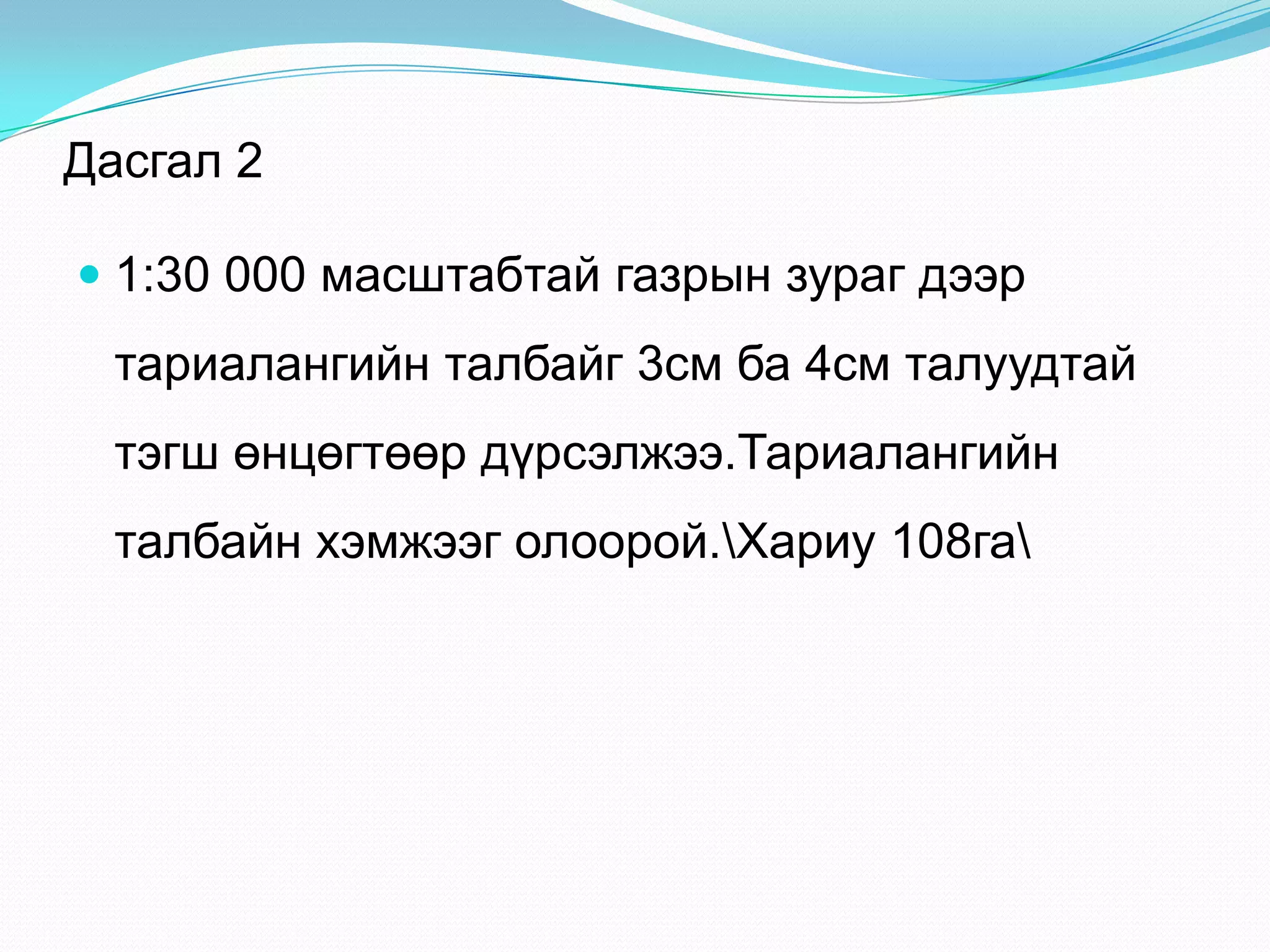 Дасгал 2
 1:30 000 масштабтай газрын зураг дээр
тариалангийн талбайг 3см ба 4см талуудтай
тэгш өнцөгтөөр дүрсэлжээ.Тариалангийн
талбайн хэмжээг олоорой.Хариу 108га
 