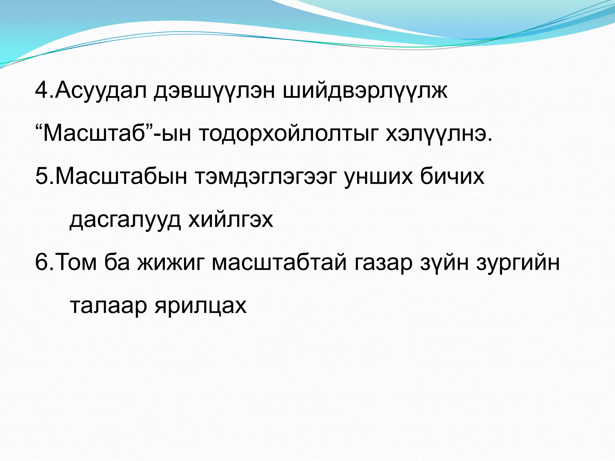 4.Асуудал дэвшүүлэн шийдвэрлүүлж
“Масштаб”-ын тодорхойлолтыг хэлүүлнэ.
5.Масштабын тэмдэглэгээг унших бичих
дасгалууд хийлгэх
6.Том ба жижиг масштабтай газар зүйн зургийн
талаар ярилцах
 