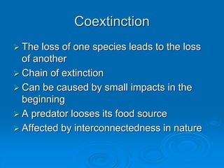 Coextinction 
 The loss of one species leads to the loss 
of another 
 Chain of extinction 
 Can be caused by small impacts in the 
beginning 
 A predator looses its food source 
 Affected by interconnectedness in nature 
 