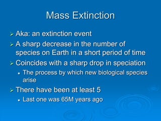 Mass Extinction 
 Aka: an extinction event 
 A sharp decrease in the number of 
species on Earth in a short period of time 
 Coincides with a sharp drop in speciation 
 The process by which new biological species 
arise 
 There have been at least 5 
 Last one was 65M years ago 
 