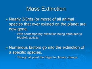 Mass Extinction 
 Nearly 2/3rds (or more) of all animal 
species that ever existed on the planet are 
now gone. 
• With contemporary extinction being attributed to 
HUMAN activity. 
 Numerous factors go into the extinction of 
a specific species. 
• Though all point the finger to climate change. 
 