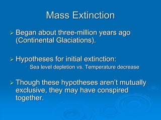 Mass Extinction 
 Began about three-million years ago 
(Continental Glaciations). 
 Hypotheses for initial extinction: 
• Sea level depletion vs. Temperature decrease 
 Though these hypotheses aren’t mutually 
exclusive, they may have conspired 
together. 
 