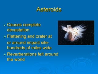Asteroids 
 Causes complete 
devastation 
 Flattening and crater at 
or around impact site-hundreds 
of miles wide 
 Reverberations felt around 
the world 
 