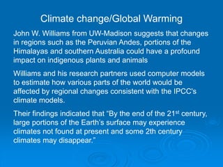Climate change/Global Warming 
John W. Williams from UW-Madison suggests that changes 
in regions such as the Peruvian Andes, portions of the 
Himalayas and southern Australia could have a profound 
impact on indigenous plants and animals 
Williams and his research partners used computer models 
to estimate how various parts of the world would be 
affected by regional changes consistent with the IPCC's 
climate models. 
Their findings indicated that “By the end of the 21st century, 
large portions of the Earth’s surface may experience 
climates not found at present and some 2th century 
climates may disappear.” 
 