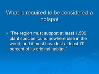What is required to be considered a 
hotspot 
 “The region must support at least 1,500 
plant species found nowhere else in the 
world, and it must have lost at least 70 
percent of its original habitat.” 
 