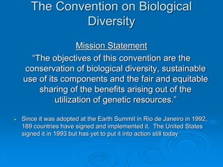 The Convention on Biological 
Diversity 
Mission Statement 
“The objectives of this convention are the 
conservation of biological diversity, sustainable 
use of its components and the fair and equitable 
sharing of the benefits arising out of the 
utilization of genetic resources.” 
 Since it was adopted at the Earth Summit in Rio de Janeiro in 1992, 
189 countries have signed and implemented it. The United States 
signed it in 1993 but has yet to put it into action still today 
 