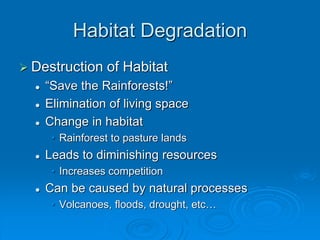 Habitat Degradation 
 Destruction of Habitat 
 “Save the Rainforests!” 
 Elimination of living space 
 Change in habitat 
• Rainforest to pasture lands 
 Leads to diminishing resources 
• Increases competition 
 Can be caused by natural processes 
• Volcanoes, floods, drought, etc… 
 