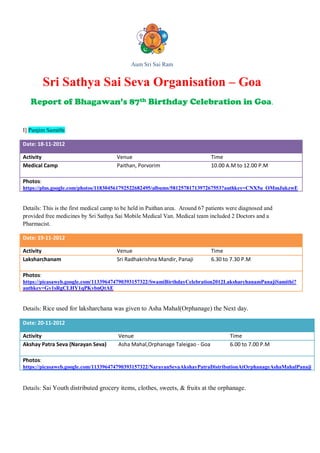 Aum Sri Sai Ram


          Sri Sathya Sai Seva Organisation – Goa
   Report of Bhagawan’s 87th Birthday Celebration in Goa.


I] Panjim Samithi

Date: 18-11-2012

Activity                               Venue                                   Time
Medical Camp                           Paithan, Porvorim                       10.00 A.M to 12.00 P.M

Photos:
https://plus.google.com/photos/118304561792522682495/albums/5812578171397267553?authkey=CNX5u_OMmJukzwE


Details: This is the first medical camp to be held in Paithan area. Around 67 patients were diagnosed and
provided free medicines by Sri Sathya Sai Mobile Medical Van. Medical team included 2 Doctors and a
Pharmacist.

Date: 19-11-2012

Activity                               Venue                                   Time
Laksharchanam                          Sri Radhakrishna Mandir, Panaji         6.30 to 7.30 P.M

Photos:
https://picasaweb.google.com/113396474790393157322/SwamiBirthdayCelebration2012LaksharchanamPanajiSamithi?
authkey=Gv1sRgCLHY1qPKvbnQtAE


Details: Rice used for laksharchana was given to Asha Mahal(Orphanage) the Next day.

Date: 20-11-2012

Activity                                Venue                                          Time
Akshay Patra Seva (Narayan Seva)        Asha Mahal,Orphanage Taleigao - Goa            6.00 to 7.00 P.M

Photos:
https://picasaweb.google.com/113396474790393157322/NarayanSevaAkshayPatraDistributionAtOrphanageAshaMahalPanaji


Details: Sai Youth distributed grocery items, clothes, sweets, & fruits at the orphanage.
 
