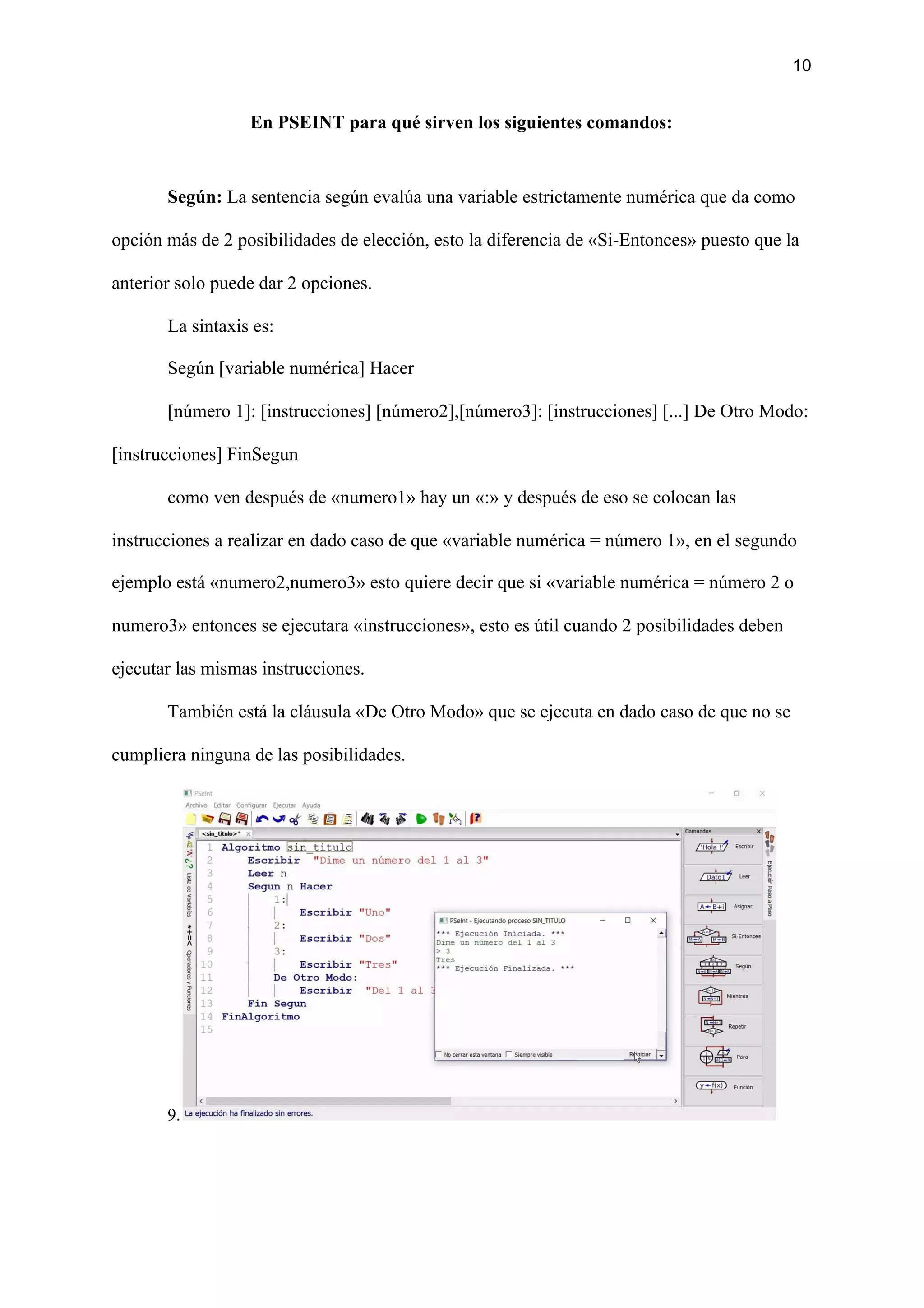10
En PSEINT para qué sirven los siguientes comandos:
Según:​ La sentencia según evalúa una variable estrictamente numérica que da como
opción más de 2 posibilidades de elección, esto la diferencia de «Si-Entonces» puesto que la
anterior solo puede dar 2 opciones.
La sintaxis es:
Según [variable numérica] Hacer
[número 1]: [instrucciones] [número2],[número3]: [instrucciones] [...] De Otro Modo:
[instrucciones] FinSegun
como ven después de «numero1» hay un «:» y después de eso se colocan las
instrucciones a realizar en dado caso de que «variable numérica = número 1», en el segundo
ejemplo está «numero2,numero3» esto quiere decir que si «variable numérica = número 2 o
numero3» entonces se ejecutara «instrucciones», esto es útil cuando 2 posibilidades deben
ejecutar las mismas instrucciones.
También está la cláusula «De Otro Modo» que se ejecuta en dado caso de que no se
cumpliera ninguna de las posibilidades.
9.
 