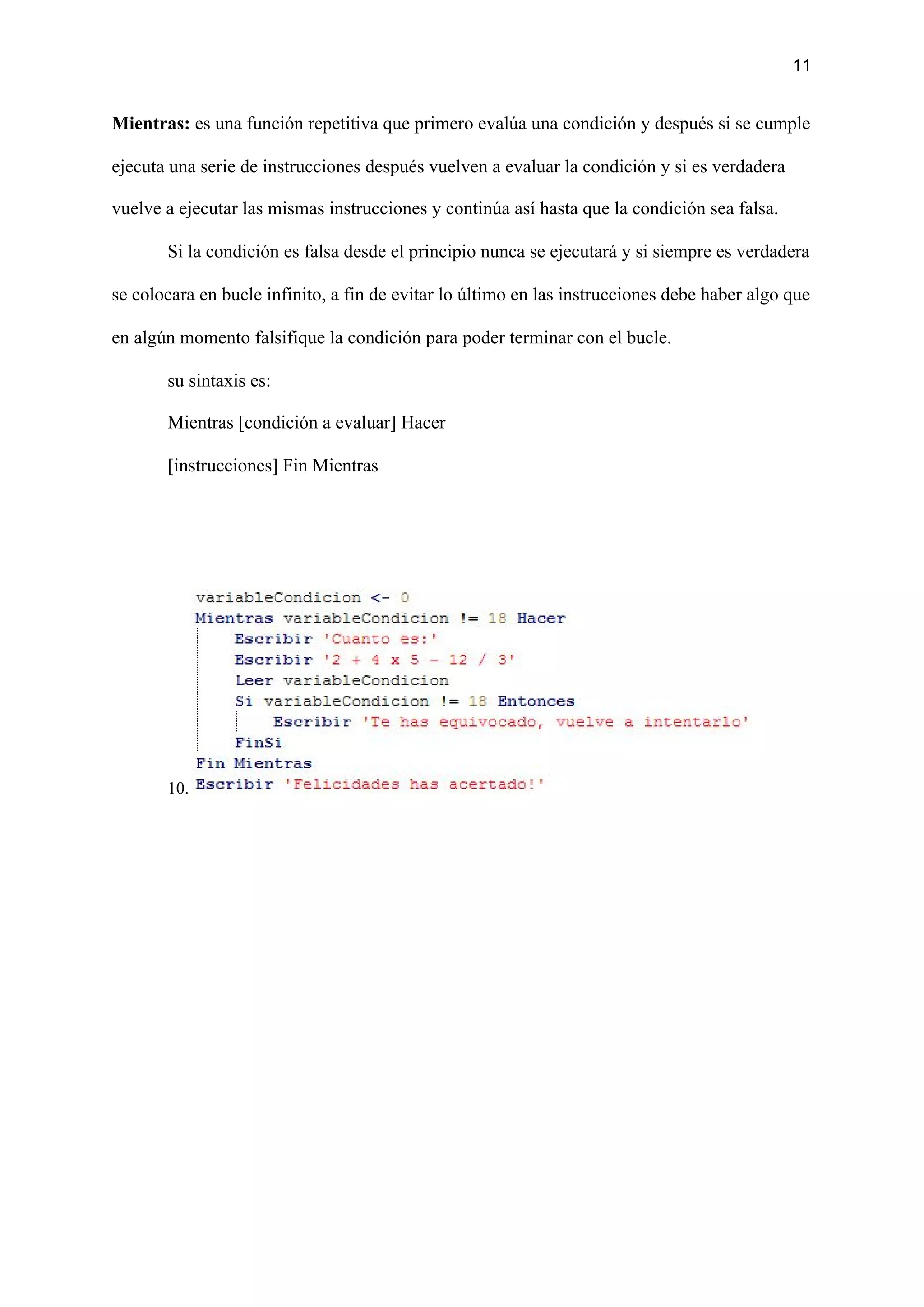 11
Mientras:​ es una función repetitiva que primero evalúa una condición y después si se cumple
ejecuta una serie de instrucciones después vuelven a evaluar la condición y si es verdadera
vuelve a ejecutar las mismas instrucciones y continúa así hasta que la condición sea falsa.
Si la condición es falsa desde el principio nunca se ejecutará y si siempre es verdadera
se colocara en bucle infinito, a fin de evitar lo último en las instrucciones debe haber algo que
en algún momento falsifique la condición para poder terminar con el bucle.
su sintaxis es:
Mientras [condición a evaluar] Hacer
[instrucciones] Fin Mientras
10.
 