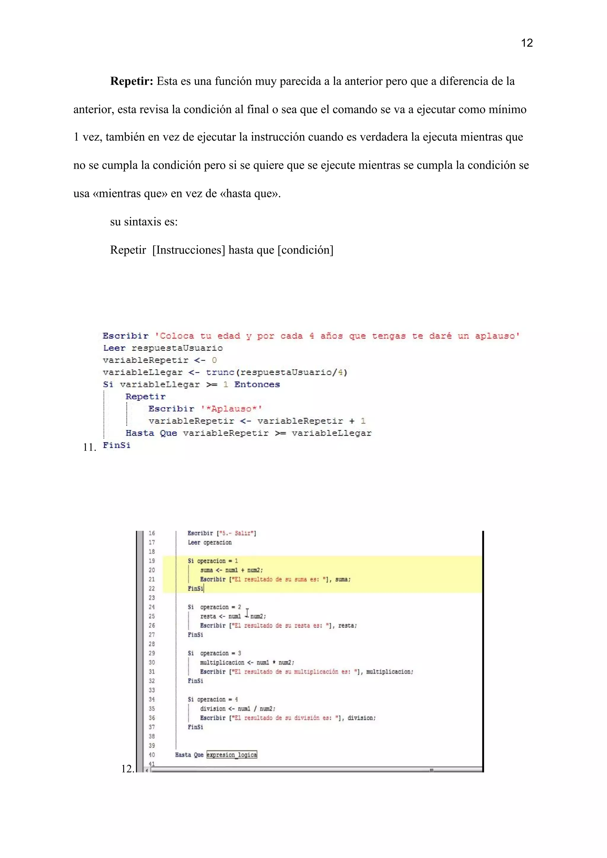12
Repetir:​ Esta es una función muy parecida a la anterior pero que a diferencia de la
anterior, esta revisa la condición al final o sea que el comando se va a ejecutar como mínimo
1 vez, también en vez de ejecutar la instrucción cuando es verdadera la ejecuta mientras que
no se cumpla la condición pero si se quiere que se ejecute mientras se cumpla la condición se
usa «mientras que» en vez de «hasta que».
su sintaxis es:
Repetir [Instrucciones] hasta que [condición]
11.
12.
 