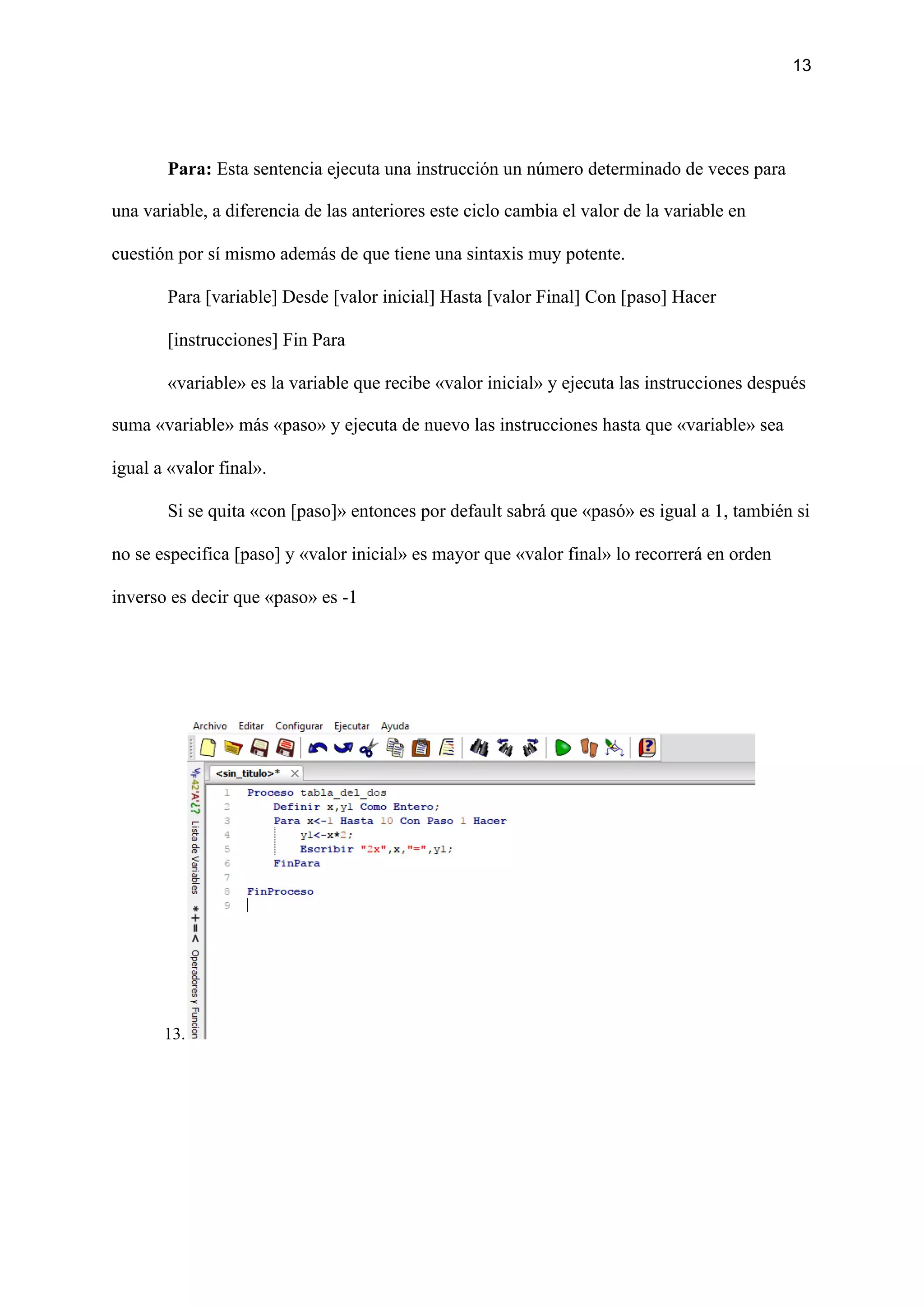 13
Para:​ Esta sentencia ejecuta una instrucción un número determinado de veces para
una variable, a diferencia de las anteriores este ciclo cambia el valor de la variable en
cuestión por sí mismo además de que tiene una sintaxis muy potente.
Para [variable] Desde [valor inicial] Hasta [valor Final] Con [paso] Hacer
[instrucciones] Fin Para
«variable» es la variable que recibe «valor inicial» y ejecuta las instrucciones después
suma «variable» más «paso» y ejecuta de nuevo las instrucciones hasta que «variable» sea
igual a «valor final».
Si se quita «con [paso]» entonces por default sabrá que «pasó» es igual a 1, también si
no se especifica [paso] y «valor inicial» es mayor que «valor final» lo recorrerá en orden
inverso es decir que «paso» es -1
13.
 