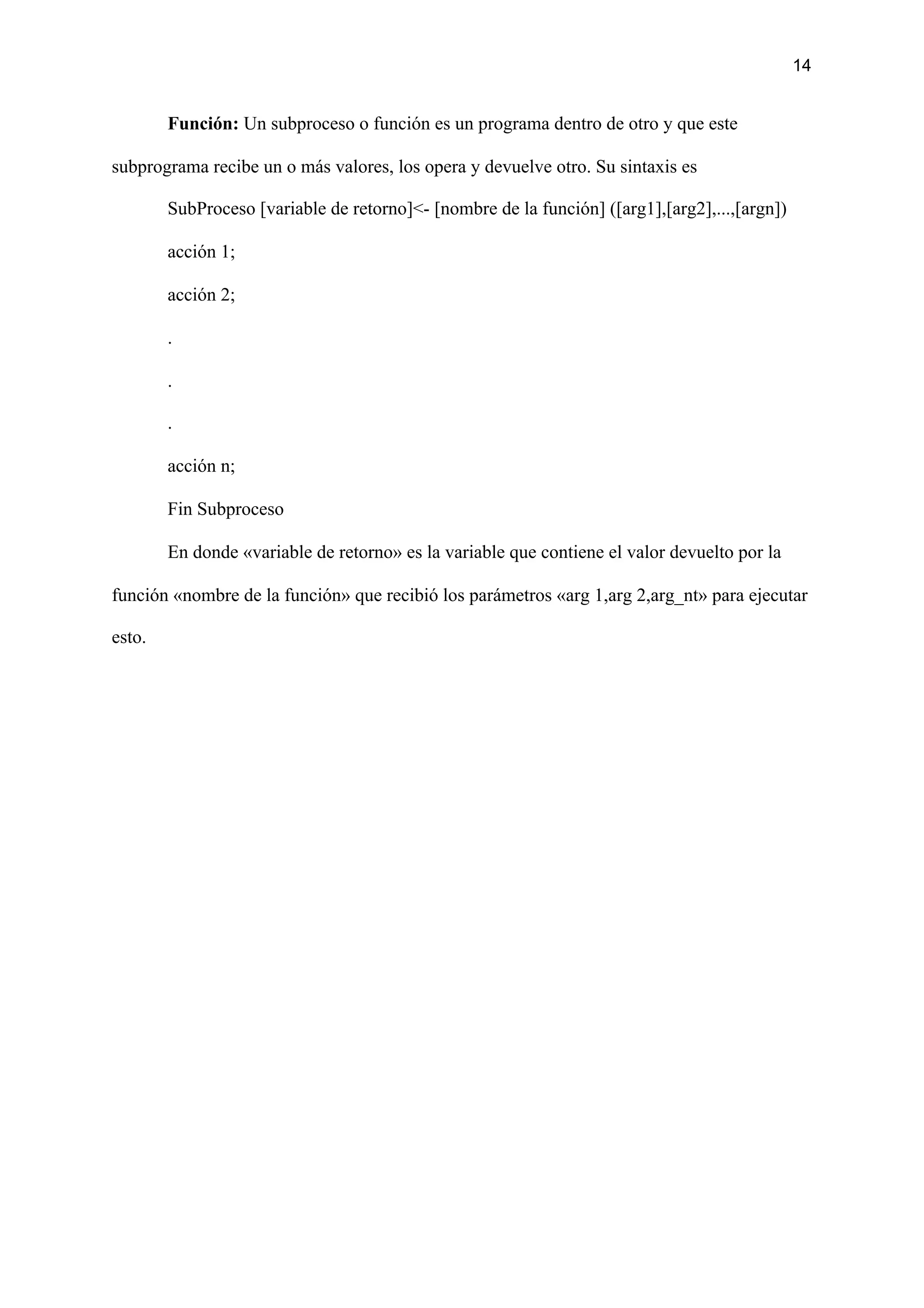14
Función: ​Un subproceso o función es un programa dentro de otro y que este
subprograma recibe un o más valores, los opera y devuelve otro. Su sintaxis es
SubProceso [variable de retorno]<- [nombre de la función] ([arg1],[arg2],...,[argn])
acción 1;
acción 2;
.
.
.
acción n;
Fin Subproceso
En donde «variable de retorno» es la variable que contiene el valor devuelto por la
función «nombre de la función» que recibió los parámetros «arg 1,arg 2,arg_nt» para ejecutar
esto.
 