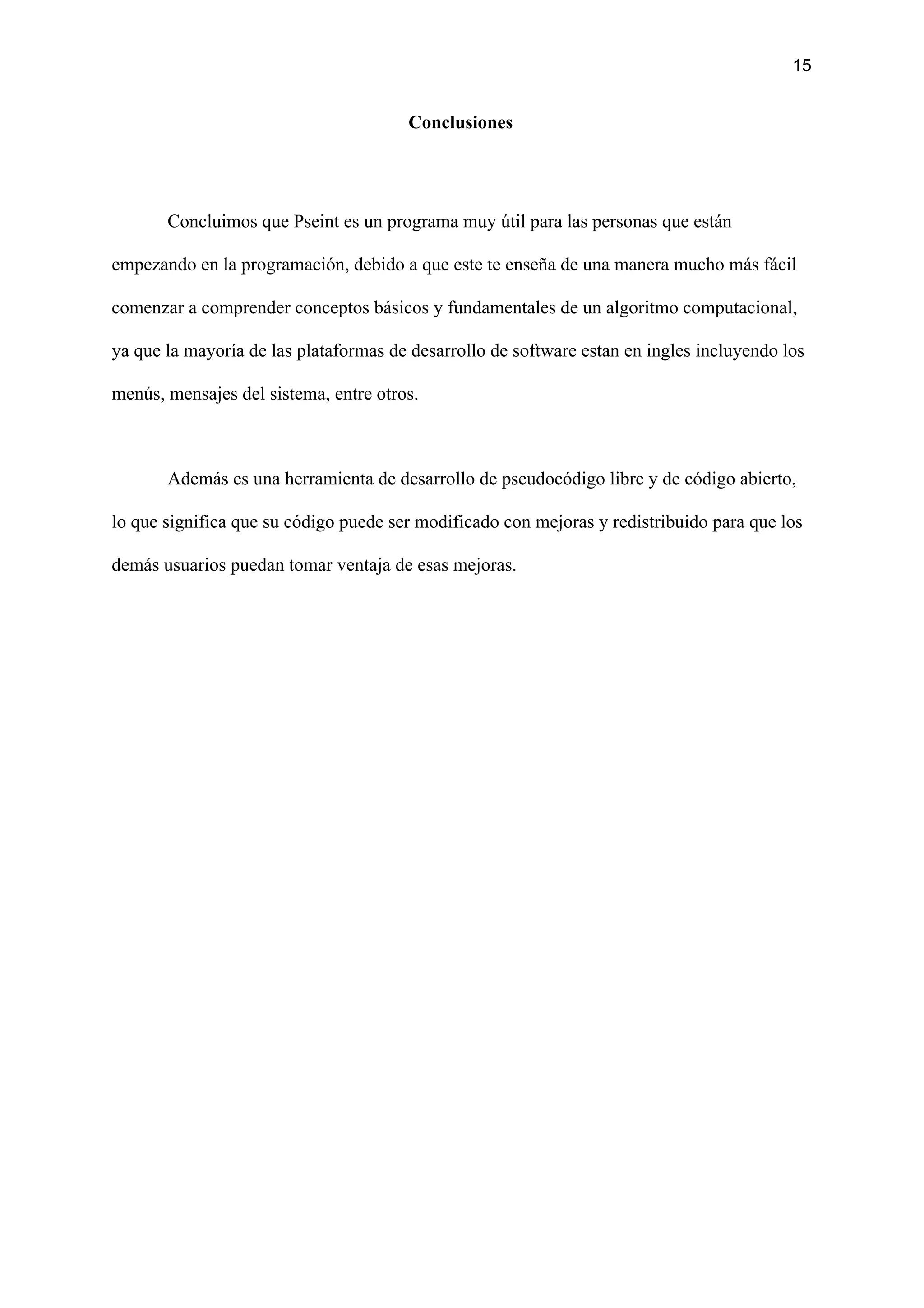 15
Conclusiones
Concluimos que Pseint es un programa muy útil para las personas que están
empezando en la programación, debido a que este te enseña de una manera mucho más fácil
comenzar a comprender conceptos básicos y fundamentales de un algoritmo computacional,
ya que la mayoría de las plataformas de desarrollo de software estan en ingles incluyendo los
menús, mensajes del sistema, entre otros.
Además es una herramienta de desarrollo de pseudocódigo libre y de código abierto,
lo que significa que su código puede ser modificado con mejoras y redistribuido para que los
demás usuarios puedan tomar ventaja de esas mejoras.
 