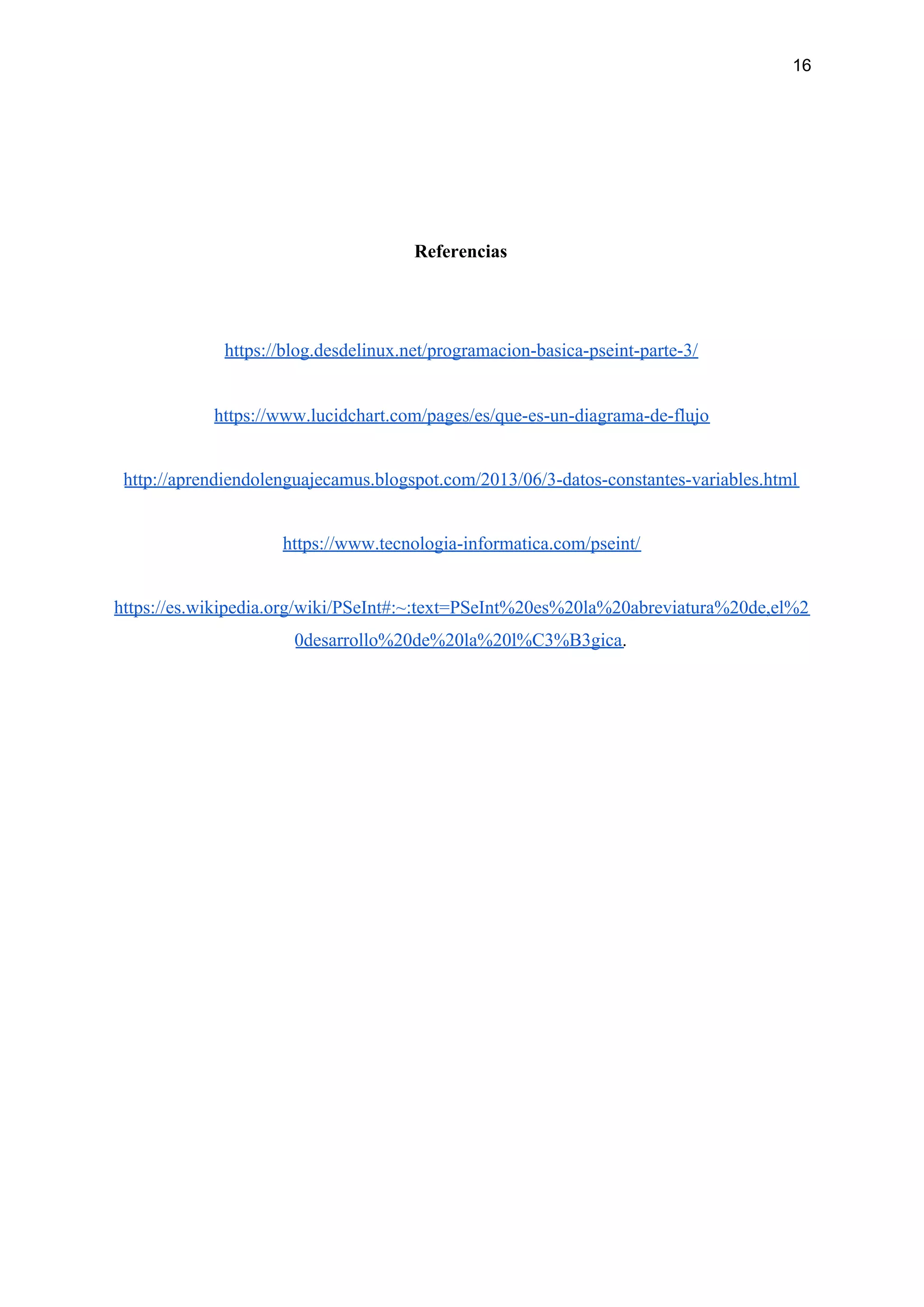 16
Referencias
https://blog.desdelinux.net/programacion-basica-pseint-parte-3/
https://www.lucidchart.com/pages/es/que-es-un-diagrama-de-flujo
http://aprendiendolenguajecamus.blogspot.com/2013/06/3-datos-constantes-variables.html
https://www.tecnologia-informatica.com/pseint/
https://es.wikipedia.org/wiki/PSeInt#:~:text=PSeInt%20es%20la%20abreviatura%20de,el%2
0desarrollo%20de%20la%20l%C3%B3gica​.
 