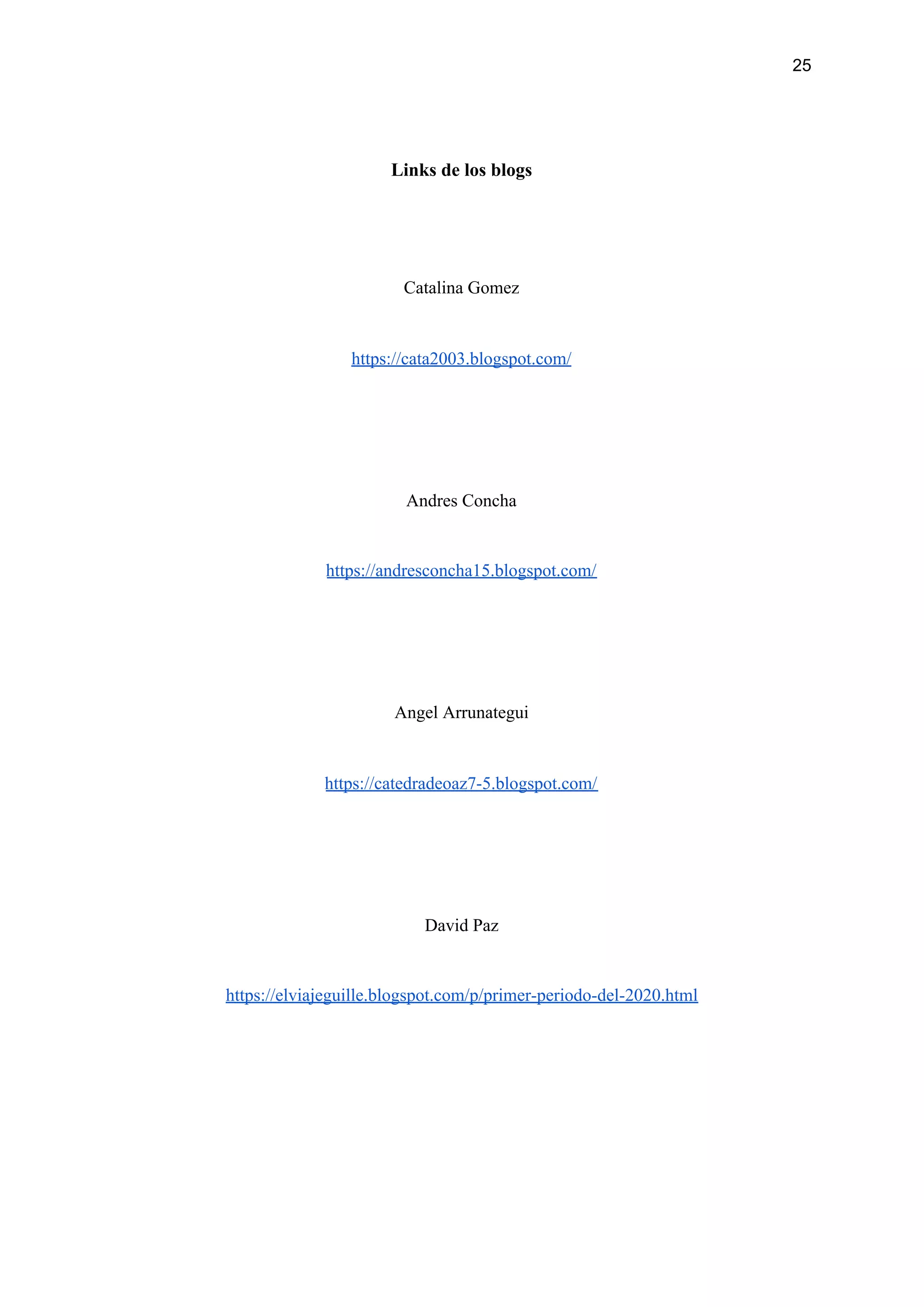 25
Links de los blogs
Catalina Gomez
https://cata2003.blogspot.com/
Andres Concha
https://andresconcha15.blogspot.com/
Angel Arrunategui
https://catedradeoaz7-5.blogspot.com/
David Paz
https://elviajeguille.blogspot.com/p/primer-periodo-del-2020.html
 