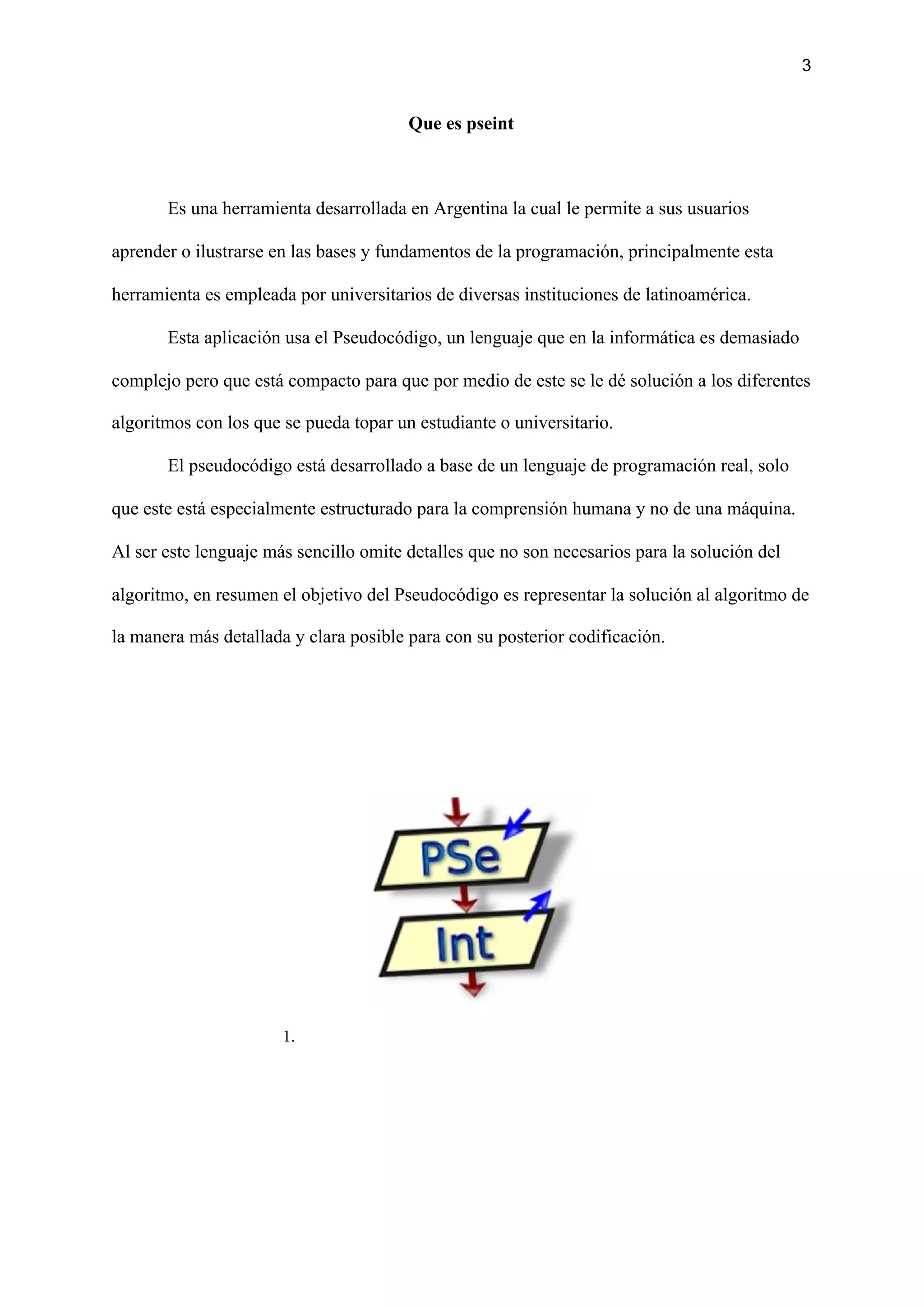 3
Que es pseint
Es una herramienta desarrollada en Argentina la cual le permite a sus usuarios
aprender o ilustrarse en las bases y fundamentos de la programación, principalmente esta
herramienta es empleada por universitarios de diversas instituciones de latinoamérica.
Esta aplicación usa el Pseudocódigo, un lenguaje que en la informática es demasiado
complejo pero que está compacto para que por medio de este se le dé solución a los diferentes
algoritmos con los que se pueda topar un estudiante o universitario.
El pseudocódigo está desarrollado a base de un lenguaje de programación real, solo
que este está especialmente estructurado para la comprensión humana y no de una máquina.
Al ser este lenguaje más sencillo omite detalles que no son necesarios para la solución del
algoritmo, en resumen el objetivo del Pseudocódigo es representar la solución al algoritmo de
la manera más detallada y clara posible para con su posterior codificación.
1.
 